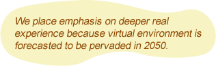 We place emphasis on deeper real experience because virtual environment is forecasted to be pervaded in 2050.