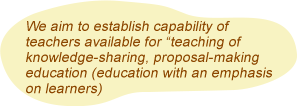 We aim to establish capability of teachers available for teaching of knowledge-sharing, proposal-making education (education with an emphasis on learners)