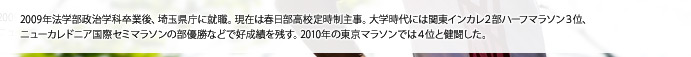 2009年法学部政治学科卒業後、埼玉県庁に就職。現在は春日部高校定時制主事。大学時代には関東インカレ2部ハーフマラソン3位、ニューカレドニア国際セミマラソンの部優勝などで好成績を残す。2010年の東京マラソンでは4位と健闘した。