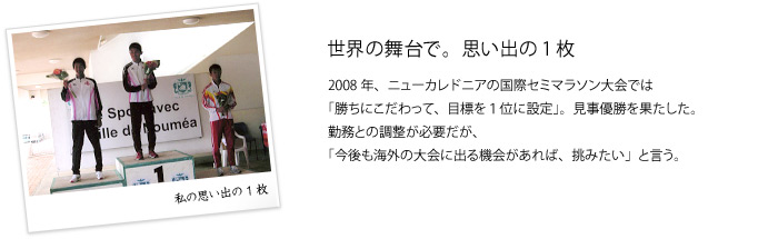 世界の舞台で。思い出の1枚　2008年、ニューカレドニアの国際セミマラソン大会では「勝ちにこだわって、目標を１位に設定」。見事優勝を果たした。勤務との調整が必要だが、「今後も海外の大会に出る機会があれば、挑みたい」と言う。