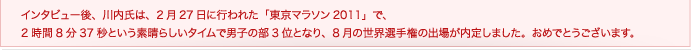 インタビュー後、川内氏は、2月27日に行われた「東京マラソン2011」で、2時間8分37秒という素晴らしいタイムで男子の部3位となり、8月の世界選手権の出場が内定しました。おめでとうございます。