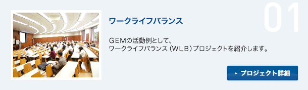 01 ワーク・ライフ・バランス GEMの活動例として、ワーク・ライフ・バランス（WLB）プロジェクトを紹介します。プロジェクト詳細へ