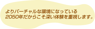 よりバーチャルな環境になっている2050年だからこそ深い体験を重視します。