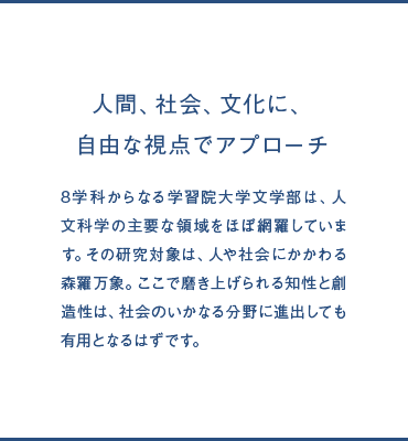 人間、社会、文化に、自由な視点でアプローチ 8学科からなる学習院大学文学部は、人文科学の主要な領域をほぼ網羅しています。その研究対象は、人や社会にかかわる森羅万象。ここで磨き上げられる知性と創造性は、社会のいかなる分野に進出しても有用となるはずです。