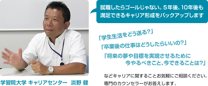 就職したらゴールじゃない。5年後、10年後も満足できるキャリア形成をバックアップします 「学生生活をどう送る？」「卒業後の仕事はどうしたらいいの？」「将来の夢や目標を実現させるために今やるべきこと、今できることは？」などキャリアに関することお気軽にご相談ください。専門のカウンセラーがお答えします。学習院大学 キャリアセンター  淡野 健