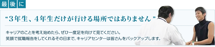 最後に　3年生、4年生だけが行ける場所ではありません キャリアのことを考え始めたら、ぜひ一度足を向けて見てください。笑顔で就職報告をしてくれるその日まで、キャリアセンターは皆さんをバックアップします。