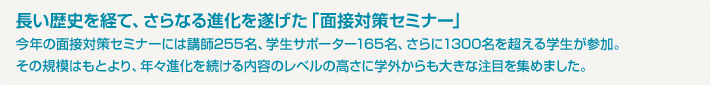 長い歴史を経て、さらなる進化を遂げた「面接対策セミナー」今年の面接対策セミナーには講師255名、学生サポーター165名、さらに1300名を超える学生が参加。その規模はもとより、年々進化を続ける内容のレベルの高さに学外からも大きな注目を集めました。