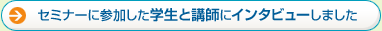 セミナーに参加した学生と講師にインタビューしました