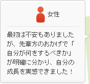 女性：最初は不安もありましたが、先輩方のおかげで「自分が何をするべきか」が明確に分かり、自分の成長を実感できました！