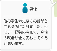 男性：他の学生や先輩方の話がとても参考になりました。セミナー経験の有無で、今後の就活が全く変わってくると思います。