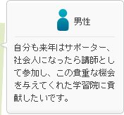 男性：自分も来年はサポーター、社会人になったら講師として参加し、この貴重な機会を与えてくれた学習院に貢献したいです。