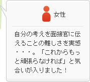 女性：自分の考えを面接官に伝えることの難しさを実感・・・。「これからもっと頑張らなければ」と気合いが入りました！