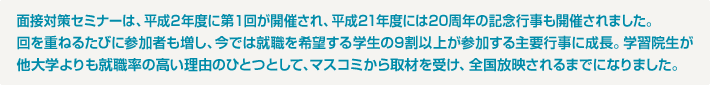 面接対策セミナーは、平成2年度に第１回が開催され、平成21年度には20周年の記念行事も開催されました。回を重ねるたびに参加者も増し、今では就職を希望する学生の9割以上が参加する主要行事に成長。学習院生が他大学よりも就職率の高い理由のひとつとして、マスコミから取材を受け、全国放映されるまでになりました。