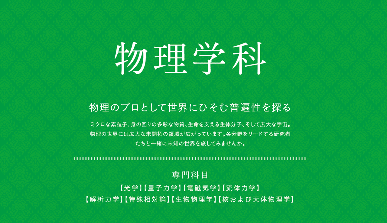 物理学科　物理のプロとして世界にひそむ普遍性を探る　ミクロな素粒子、身の回りの多彩な物質、生命を支える生体分子、そして広大な宇宙。物理の世界には広大な未開拓の領域が広がっています。各分野をリードする研究者たちと一緒に未知の世界を旅してみませんか。　専門科目　【光学】【量子力学】【電磁気学】【流体力学】【解析力学】【特殊相対論】【生物物理学】【核および天体物理学】　