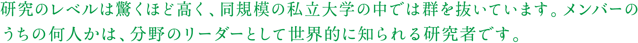 研究のレベルは驚くほど高く、同規模の私立大学の中では群を抜いています。メンバーのうちの何人かは、分野のリーダーとして世界的に知られる研究者です。 