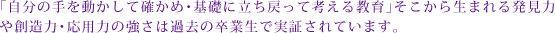 「自分の手を動かして確かめ･基礎に立ち戻って考える教育」そこから生まれる発見力や想像力･応用力の高さは過去の卒業生で実証されています。