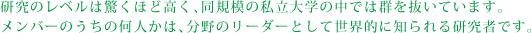 研究のレベルは驚くほど高く、同規模の私立大学の中では群を抜いています。メンバーのうちの何人かは、分野のリーダーとして世界的に知られる研究者です。 