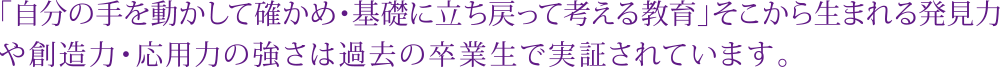 「自分の手を動かして確かめ･基礎に立ち戻って考える教育」そこから生まれる発見力や想像力･応用力の高さは過去の卒業生で実証されています。