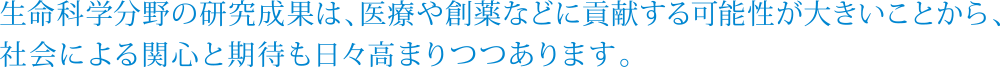 生命科学分野の研究成果は、医療や創薬などに貢献する可能性が大きいことから、社会による関心と期待も日々高まりつつあります。