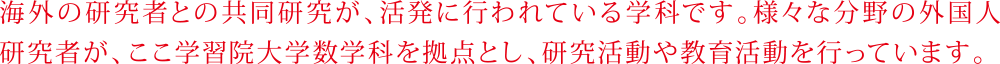 海外の研究者との共同研究が、活発に行われている学科です。様々な分野の外国人研究者が、ここ学習院大学数学科を拠点とし、研究活動や教育活動を行っています。