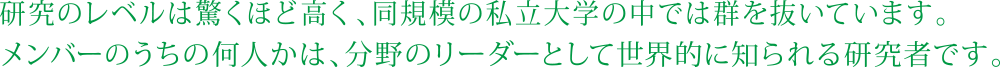 研究のレベルは驚くほど高く、同規模の私立大学の中では群を抜いています。メンバーのうちの何人かは、分野のリーダーとして世界的に知られる研究者です。 
